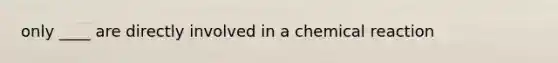 only ____ are directly involved in a chemical reaction