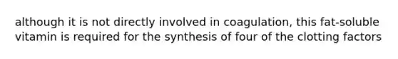 although it is not directly involved in coagulation, this fat-soluble vitamin is required for the synthesis of four of the clotting factors