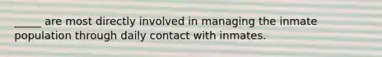 _____ are most directly involved in managing the inmate population through daily contact with inmates.