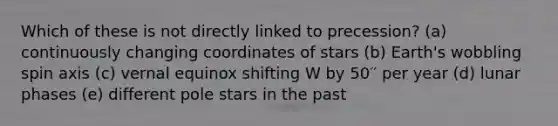 Which of these is not directly linked to precession? (a) continuously changing coordinates of stars (b) Earth's wobbling spin axis (c) vernal equinox shifting W by 50′′ per year (d) lunar phases (e) different pole stars in the past