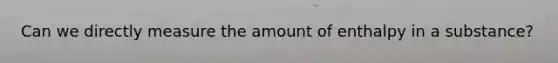 Can we directly measure the amount of enthalpy in a substance?