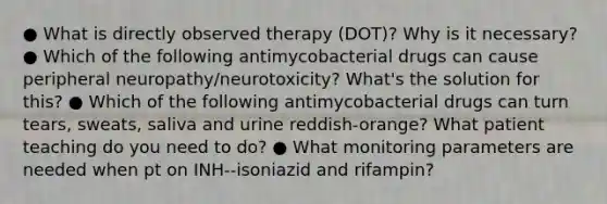 ● What is directly observed therapy (DOT)? Why is it necessary? ● Which of the following antimycobacterial drugs can cause peripheral neuropathy/neurotoxicity? What's the solution for this? ● Which of the following antimycobacterial drugs can turn tears, sweats, saliva and urine reddish-orange? What patient teaching do you need to do? ● What monitoring parameters are needed when pt on INH--isoniazid and rifampin?