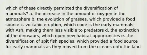 which of these directly permitted the diversification of mammals? a. the increase in the amount of oxygen in the atmosphere b. the evolution of grasses, which provided a food source c. volcanic eruption, which code is the early mammals with Ash, making them less visible to predators d. the extinction of the dinosaurs, which open new habitat opportunities e. the diversification of spit fish species, which provided a food source for early mammals as they moved from the oceans onto the land