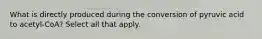 What is directly produced during the conversion of pyruvic acid to acetyl-CoA? Select all that apply.