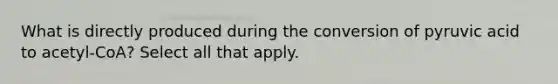 What is directly produced during the conversion of pyruvic acid to acetyl-CoA? Select all that apply.