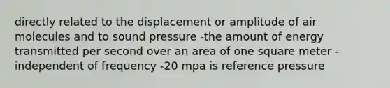 directly related to the displacement or amplitude of air molecules and to sound pressure -the amount of energy transmitted per second over an area of one square meter -independent of frequency -20 mpa is reference pressure