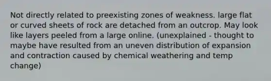 Not directly related to preexisting zones of weakness. large flat or curved sheets of rock are detached from an outcrop. May look like layers peeled from a large online. (unexplained - thought to maybe have resulted from an uneven distribution of expansion and contraction caused by chemical weathering and temp change)