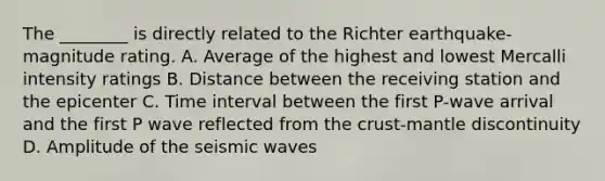 The ________ is directly related to the Richter earthquake-magnitude rating. A. Average of the highest and lowest Mercalli intensity ratings B. Distance between the receiving station and the epicenter C. Time interval between the first P-wave arrival and the first P wave reflected from the crust-mantle discontinuity D. Amplitude of the seismic waves