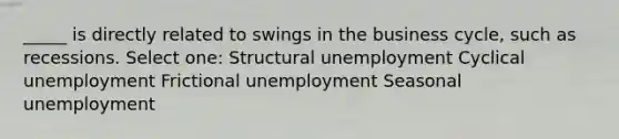 _____ is directly related to swings in the business cycle, such as recessions. Select one: Structural unemployment Cyclical unemployment Frictional unemployment Seasonal unemployment