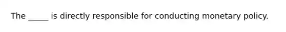 The _____ is directly responsible for conducting monetary policy.