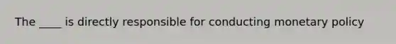 The ____ is directly responsible for conducting monetary policy