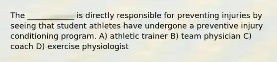 The ____________ is directly responsible for preventing injuries by seeing that student athletes have undergone a preventive injury conditioning program. A) athletic trainer B) team physician C) coach D) exercise physiologist