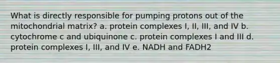 What is directly responsible for pumping protons out of the mitochondrial matrix?​ a. ​protein complexes I, II, III, and IV b. ​cytochrome c and ubiquinone c. ​protein complexes I and III d. ​protein complexes I, III, and IV e. ​NADH and FADH2