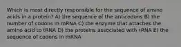 Which is most directly responsible for the sequence of amino acids in a protein? A) the sequence of the anticodons B) the number of codons in mRNA C) the enzyme that attaches the amino acid to tRNA D) the proteins associated with rRNA E) the sequence of codons in mRNA