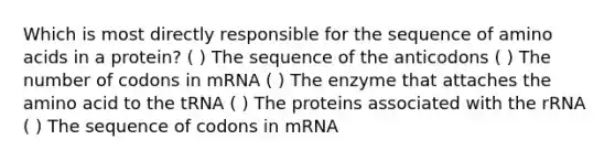 Which is most directly responsible for the sequence of amino acids in a protein? ( ) The sequence of the anticodons ( ) The number of codons in mRNA ( ) The enzyme that attaches the amino acid to the tRNA ( ) The proteins associated with the rRNA ( ) The sequence of codons in mRNA