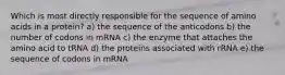 Which is most directly responsible for the sequence of amino acids in a protein? a) the sequence of the anticodons b) the number of codons in mRNA c) the enzyme that attaches the amino acid to tRNA d) the proteins associated with rRNA e) the sequence of codons in mRNA