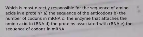 Which is most directly responsible for the sequence of <a href='https://www.questionai.com/knowledge/k9gb720LCl-amino-acids' class='anchor-knowledge'>amino acids</a> in a protein? a) the sequence of the anticodons b) the number of codons in mRNA c) the enzyme that attaches the amino acid to tRNA d) the proteins associated with rRNA e) the sequence of codons in mRNA