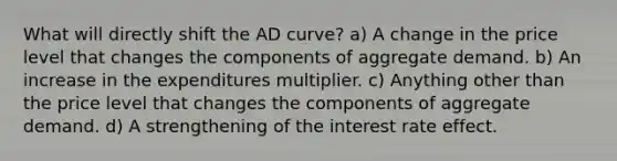 What will directly shift the AD curve? a) A change in the price level that changes the components of aggregate demand. b) An increase in the expenditures multiplier. c) Anything other than the price level that changes the components of aggregate demand. d) A strengthening of the interest rate effect.