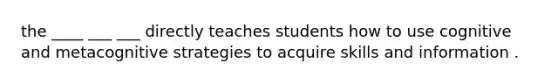 the ____ ___ ___ directly teaches students how to use cognitive and metacognitive strategies to acquire skills and information .