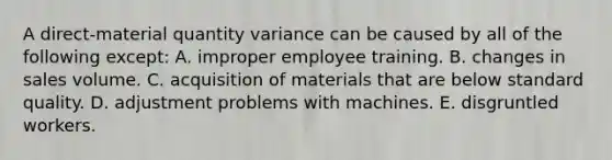 A direct-material quantity variance can be caused by all of the following except: A. improper employee training. B. changes in sales volume. C. acquisition of materials that are below standard quality. D. adjustment problems with machines. E. disgruntled workers.