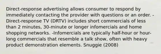 Direct-response advertising allows consumer to respond by immediately contacting the provider with questions or an order. -Direct-response TV (DRTV) includes short commercials of <a href='https://www.questionai.com/knowledge/k7BtlYpAMX-less-than' class='anchor-knowledge'>less than</a> 2 minutes, 30-minute or longer infomercials and home shopping networks. -Infomercials are typically half-hour or hour-long commercials that resemble a talk show, often with heavy product demonstration elements. Snuggie (2008)