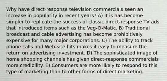 Why have direct-response television commercials seen an increase in popularity in recent years? A) It is has become simpler to replicate the success of classic direct-response TV ads that introduced items such as the Veg-O-Matic. B) Traditional broadcast and cable advertising has become prohibitively expensive for many major corporations. C) The ability to track phone calls and Web-site hits makes it easy to measure the return on advertising investment. D) The sophisticated image of home shopping channels has given direct-response commercials more credibility. E) Consumers are more likely to respond to this type of marketing than to other forms of direct marketing.