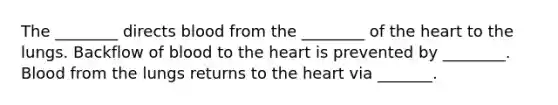 The ________ directs blood from the ________ of the heart to the lungs. Backflow of blood to the heart is prevented by ________. Blood from the lungs returns to the heart via _______.