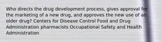 Who directs the drug development process, gives approval for the marketing of a new drug, and approves the new use of an older drug? Centers for Disease Control Food and Drug Administration pharmacists Occupational Safety and Health Administration