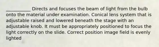 ___________ Directs and focuses the beam of light from the bulb onto the material under examination. Conical lens system that is adjustable raised and lowered beneath the stage with an adjustable knob. It must be appropriately positioned to focus the light correctly on the slide. Correct position image field is evenly lighted