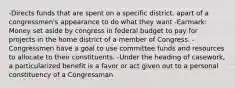 -Directs funds that are spent on a specific district. apart of a congressmen's appearance to do what they want -Earmark: Money set aside by congress in federal budget to pay for projects in the home district of a member of Congress. -Congressmen have a goal to use committee funds and resources to allocate to their constituents. -Under the heading of casework, a particularized benefit is a favor or act given out to a personal constituency of a Congressman