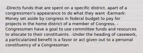 -Directs funds that are spent on a specific district. apart of a congressmen's appearance to do what they want -Earmark: Money set aside by congress in federal budget to pay for projects in the home district of a member of Congress. -Congressmen have a goal to use committee funds and resources to allocate to their constituents. -Under the heading of casework, a particularized benefit is a favor or act given out to a personal constituency of a Congressman