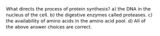 What directs the process of protein synthesis? a) the DNA in the nucleus of the cell. b) the digestive enzymes called proteases. c) the availability of amino acids in the amino acid pool. d) All of the above answer choices are correct.