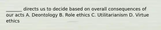 _______ directs us to decide based on overall consequences of our acts A. Deontology B. Role ethics C. Utilitarianism D. Virtue ethics