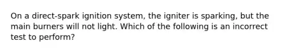 On a direct-spark ignition system, the igniter is sparking, but the main burners will not light. Which of the following is an incorrect test to perform?