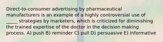 Direct-to-consumer advertising by pharmaceutical manufacturers is an example of a highly controversial use of _____ strategies by marketers, which is criticized for diminishing the trained expertise of the doctor in the <a href='https://www.questionai.com/knowledge/kuI1pP196d-decision-making' class='anchor-knowledge'>decision making</a> process. A) push B) reminder C) pull D) persuasive E) informative