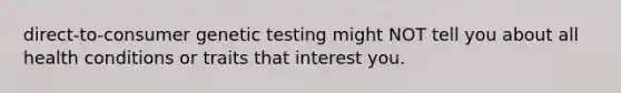 direct-to-consumer genetic testing might NOT tell you about all health conditions or traits that interest you.