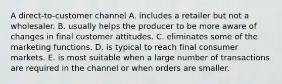 A direct-to-customer channel A. includes a retailer but not a wholesaler. B. usually helps the producer to be more aware of changes in final customer attitudes. C. eliminates some of the marketing functions. D. is typical to reach final consumer markets. E. is most suitable when a large number of transactions are required in the channel or when orders are smaller.