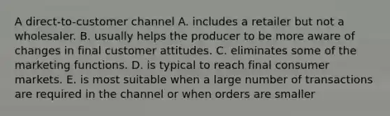 A direct-to-customer channel A. includes a retailer but not a wholesaler. B. usually helps the producer to be more aware of changes in final customer attitudes. C. eliminates some of the marketing functions. D. is typical to reach final consumer markets. E. is most suitable when a large number of transactions are required in the channel or when orders are smaller