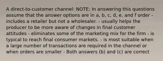 A direct-to-customer channel: NOTE: In answering this questions assume that the answer options are in a, b, c, d, e, and f order - includes a retailer but not a wholesaler. - usually helps the producer to be more aware of changes in final customer attitudes - eliminates some of the marketing mix for the firm - is typical to reach final consumer markets. - is most suitable when a large number of transactions are required in the channel or when orders are smaller - Both answers (b) and (c) are correct