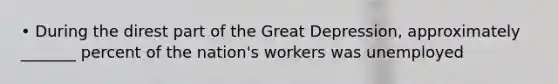 • During the direst part of the Great Depression, approximately _______ percent of the nation's workers was unemployed