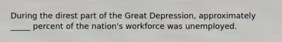 During the direst part of the Great Depression, approximately _____ percent of the nation's workforce was unemployed.