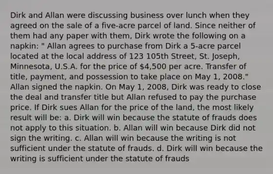 Dirk and Allan were discussing business over lunch when they agreed on the sale of a five-acre parcel of land. Since neither of them had any paper with them, Dirk wrote the following on a napkin: " Allan agrees to purchase from Dirk a 5-acre parcel located at the local address of 123 105th Street, St. Joseph, Minnesota, U.S.A. for the price of 4,500 per acre. Transfer of title, payment, and possession to take place on May 1, 2008." Allan signed the napkin. On May 1, 2008, Dirk was ready to close the deal and transfer title but Allan refused to pay the purchase price. If Dirk sues Allan for the price of the land, the most likely result will be: a. Dirk will win because the statute of frauds does not apply to this situation. b. Allan will win because Dirk did not sign the writing. c. Allan will win because the writing is not sufficient under the statute of frauds. d. Dirk will win because the writing is sufficient under the statute of frauds