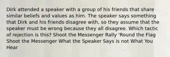 Dirk attended a speaker with a group of his friends that share similar beliefs and values as him. The speaker says something that Dirk and his friends disagree with, so they assume that the speaker must be wrong because they all disagree. Which tactic of rejection is this? Shoot the Messenger Rally 'Round the Flag Shoot the Messenger What the Speaker Says is not What You Hear