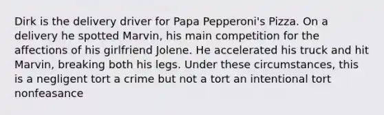 Dirk is the delivery driver for Papa Pepperoni's Pizza. On a delivery he spotted Marvin, his main competition for the affections of his girlfriend Jolene. He accelerated his truck and hit Marvin, breaking both his legs. Under these circumstances, this is a negligent tort a crime but not a tort an intentional tort nonfeasance