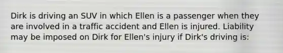 Dirk is driving an SUV in which Ellen is a passenger when they are involved in a traffic accident and Ellen is injured. Liability may be imposed on Dirk for Ellen's injury if Dirk's driving is: