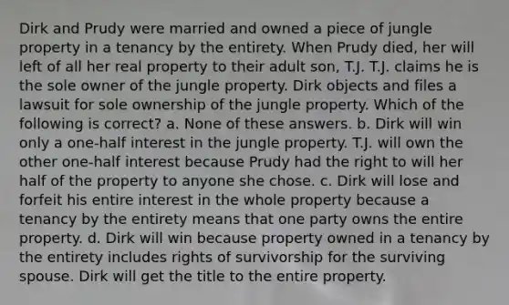 Dirk and Prudy were married and owned a piece of jungle property in a tenancy by the entirety. When Prudy died, her will left of all her real property to their adult son, T.J. T.J. claims he is the sole owner of the jungle property. Dirk objects and files a lawsuit for sole ownership of the jungle property. Which of the following is correct? a. None of these answers. b. Dirk will win only a one-half interest in the jungle property. T.J. will own the other one-half interest because Prudy had the right to will her half of the property to anyone she chose. c. Dirk will lose and forfeit his entire interest in the whole property because a tenancy by the entirety means that one party owns the entire property. d. Dirk will win because property owned in a tenancy by the entirety includes rights of survivorship for the surviving spouse. Dirk will get the title to the entire property.