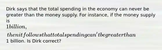 Dirk says that the total spending in the economy can never be <a href='https://www.questionai.com/knowledge/ktgHnBD4o3-greater-than' class='anchor-knowledge'>greater than</a> the money supply. For instance, if the money supply is 1 billion, then it follows that total spending can't be greater than1 billion. Is Dirk correct?