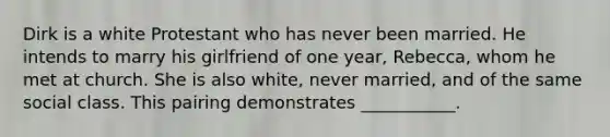 Dirk is a white Protestant who has never been married. He intends to marry his girlfriend of one year, Rebecca, whom he met at church. She is also white, never married, and of the same social class. This pairing demonstrates ___________.