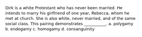 Dirk is a white Protestant who has never been married. He intends to marry his girlfriend of one year, Rebecca, whom he met at church. She is also white, never married, and of the same social class. This pairing demonstrates ___________. a. polygamy b. endogamy c. homogamy d. consanguinity