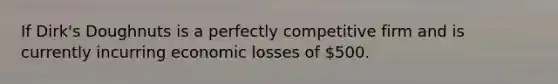 If Dirk's Doughnuts is a perfectly competitive firm and is currently incurring economic losses of 500.